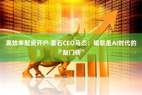 高效率配资开户 雷石CEO马杰：唱歌是AI时代的“敲门砖”