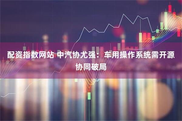 配资指数网站 中汽协尤强：车用操作系统需开源协同破局