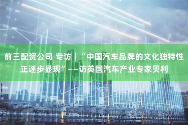 前三配资公司 专访｜“中国汽车品牌的文化独特性正逐步显现”——访英国汽车产业专家贝利